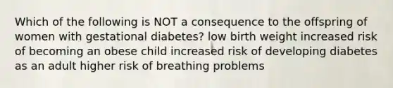 Which of the following is NOT a consequence to the offspring of women with gestational diabetes? low birth weight increased risk of becoming an obese child increased risk of developing diabetes as an adult higher risk of breathing problems