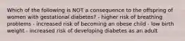 Which of the following is NOT a consequence to the offspring of women with gestational diabetes? - higher risk of breathing problems - increased risk of becoming an obese child - low birth weight - increased risk of developing diabetes as an adult