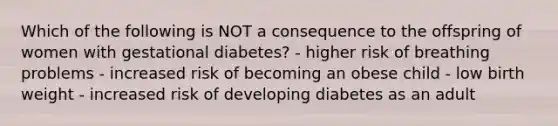 Which of the following is NOT a consequence to the offspring of women with gestational diabetes? - higher risk of breathing problems - increased risk of becoming an obese child - low birth weight - increased risk of developing diabetes as an adult