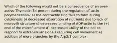 Which of the following would not be a consequence of an over-active Thymosin-B4 protein during the regulation of actin polymerization? a) the contractile ring fails to form during cytokinesis b) decreased absorption of nutrients due to lack of microvilli structure c) decreased binding of ADP-actin to the (+) end of the microfilament d) decreased ability of the cell to respond to extracellular signals requiring cell movement e) addition of more branches by the Arp2/3 complex