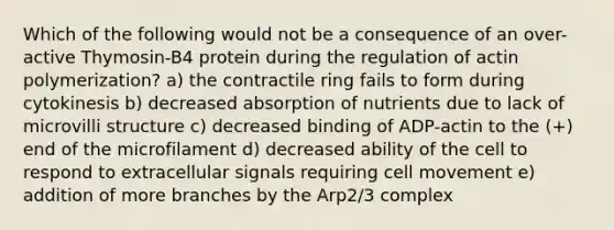 Which of the following would not be a consequence of an over-active Thymosin-B4 protein during the regulation of actin polymerization? a) the contractile ring fails to form during cytokinesis b) decreased absorption of nutrients due to lack of microvilli structure c) decreased binding of ADP-actin to the (+) end of the microfilament d) decreased ability of the cell to respond to extracellular signals requiring cell movement e) addition of more branches by the Arp2/3 complex