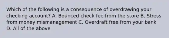 Which of the following is a consequence of overdrawing your checking account? A. Bounced check fee from the store B. Stress from money mismanagement C. Overdraft free from your bank D. All of the above