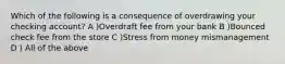 Which of the following is a consequence of overdrawing your checking account? A )Overdraft fee from your bank B )Bounced check fee from the store C )Stress from money mismanagement D ) All of the above