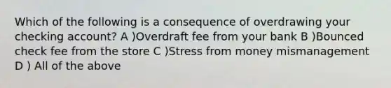 Which of the following is a consequence of overdrawing your checking account? A )Overdraft fee from your bank B )Bounced check fee from the store C )Stress from money mismanagement D ) All of the above