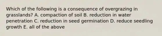 Which of the following is a consequence of overgrazing in grasslands? A. compaction of soil B. reduction in water penetration C. reduction in seed germination D. reduce seedling growth E. all of the above