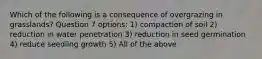 Which of the following is a consequence of overgrazing in grasslands? Question 7 options: 1) compaction of soil 2) reduction in water penetration 3) reduction in seed germination 4) reduce seedling growth 5) All of the above