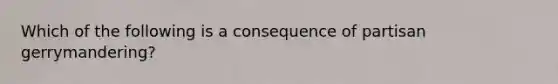 Which of the following is a consequence of partisan gerrymandering?