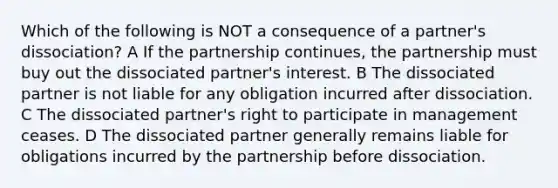 Which of the following is NOT a consequence of a partner's dissociation? A If the partnership continues, the partnership must buy out the dissociated partner's interest. B The dissociated partner is not liable for any obligation incurred after dissociation. C The dissociated partner's right to participate in management ceases. D The dissociated partner generally remains liable for obligations incurred by the partnership before dissociation.