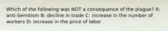 Which of the following was NOT a consequence of the plague? A: anti-Semitism B: decline in trade C: increase in the number of workers D: increase in the price of labor