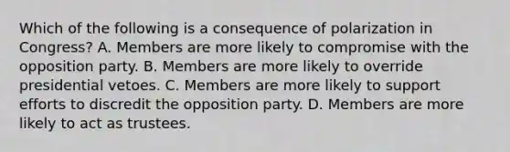 Which of the following is a consequence of polarization in Congress? A. Members are more likely to compromise with the opposition party. B. Members are more likely to override presidential vetoes. C. Members are more likely to support efforts to discredit the opposition party. D. Members are more likely to act as trustees.