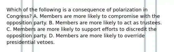 Which of the following is a consequence of polarization in Congress? A. Members are more likely to compromise with the opposition party. B. Members are more likely to act as trustees. C. Members are more likely to support efforts to discredit the opposition party. D. Members are more likely to override presidential vetoes.