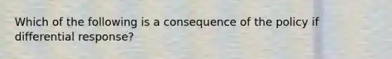 Which of the following is a consequence of the policy if differential response?