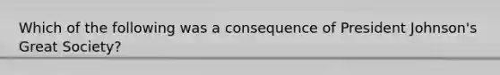 Which of the following was a consequence of President Johnson's Great Society?