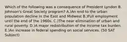 Which of the following was a consequence of President Lyndon B. Johnson's Great Society program? A.)An end to the urban population decline in the East and Midwest B.)Full employment until the end of the 1960s. C.)The near elimination of urban and rural poverty. D.)A major redistribution of the income tax burden. E.)An increase in federal spending on social services. (50 SAT Subject)