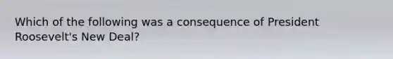 Which of the following was a consequence of President Roosevelt's New Deal?