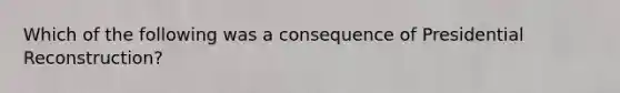 Which of the following was a consequence of Presidential Reconstruction?