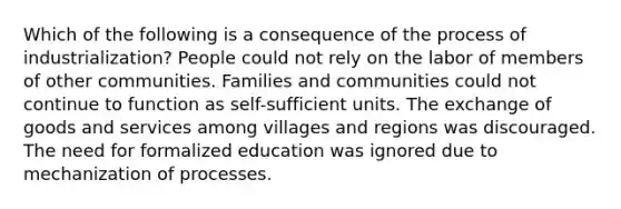 Which of the following is a consequence of the process of industrialization? People could not rely on the labor of members of other communities. Families and communities could not continue to function as self-sufficient units. The exchange of goods and services among villages and regions was discouraged. The need for formalized education was ignored due to mechanization of processes.