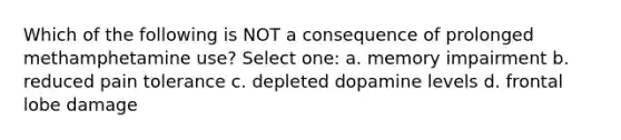 Which of the following is NOT a consequence of prolonged methamphetamine use? Select one: a. memory impairment b. reduced pain tolerance c. depleted dopamine levels d. frontal lobe damage