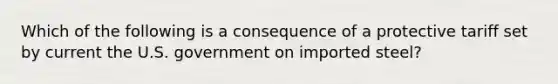 Which of the following is a consequence of a protective tariff set by current the U.S. government on imported steel?