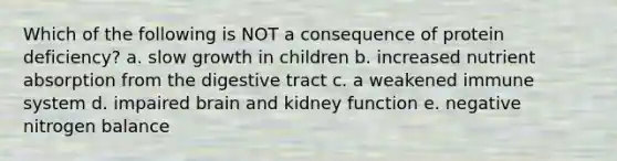 Which of the following is NOT a consequence of protein deficiency? a. slow growth in children b. increased nutrient absorption from the digestive tract c. a weakened immune system d. impaired brain and kidney function e. negative nitrogen balance