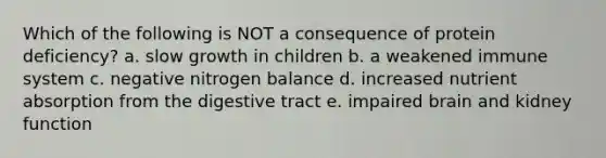 Which of the following is NOT a consequence of protein deficiency? a. slow growth in children b. a weakened immune system c. negative nitrogen balance d. increased nutrient absorption from the digestive tract e. impaired brain and kidney function