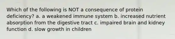 Which of the following is NOT a consequence of protein deficiency? a. a weakened immune system b. increased nutrient absorption from the digestive tract c. impaired brain and kidney function d. slow growth in children