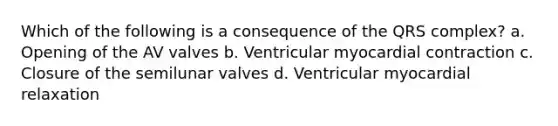 Which of the following is a consequence of the QRS complex? a. Opening of the AV valves b. Ventricular myocardial contraction c. Closure of the semilunar valves d. Ventricular myocardial relaxation