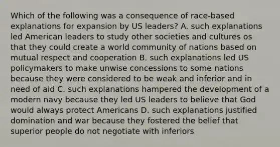 Which of the following was a consequence of race-based explanations for expansion by US leaders? A. such explanations led American leaders to study other societies and cultures os that they could create a world community of nations based on mutual respect and cooperation B. such explanations led US policymakers to make unwise concessions to some nations because they were considered to be weak and inferior and in need of aid C. such explanations hampered the development of a modern navy because they led US leaders to believe that God would always protect Americans D. such explanations justified domination and war because they fostered the belief that superior people do not negotiate with inferiors