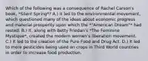 Which of the following was a consequence of Rachel Carson's book, *Silent Spring*? A.) It led to the environmental movement, which questioned many of the ideas about economic progress and material prosperity upon which the *"American Dream"* had rested. B.) It, along with Betty Friedan's *The Feminine Mystique*, created the modern women's liberation movement. C.) It led to the creation of the Pure Food and Drug Act. D.) It led to more pesticides being used on crops in Third World countries in order to increase food production.