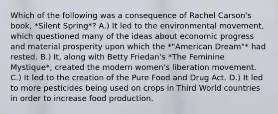 Which of the following was a consequence of Rachel Carson's book, *Silent Spring*? A.) It led to the environmental movement, which questioned many of the ideas about economic progress and material prosperity upon which the *"American Dream"* had rested. B.) It, along with Betty Friedan's *The Feminine Mystique*, created the modern women's liberation movement. C.) It led to the creation of the Pure Food and Drug Act. D.) It led to more pesticides being used on crops in Third World countries in order to increase food production.