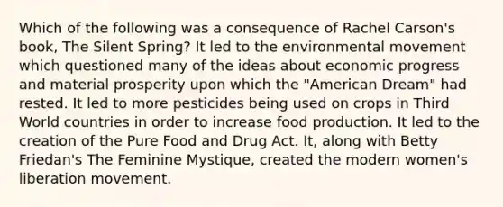 Which of the following was a consequence of Rachel Carson's book, The Silent Spring? It led to the environmental movement which questioned many of the ideas about economic progress and material prosperity upon which the "American Dream" had rested. It led to more pesticides being used on crops in Third World countries in order to increase food production. It led to the creation of the Pure Food and Drug Act. It, along with Betty Friedan's The Feminine Mystique, created the modern women's liberation movement.