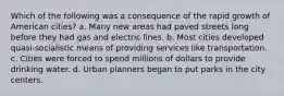 Which of the following was a consequence of the rapid growth of American cities? a. Many new areas had paved streets long before they had gas and electric lines. b. Most cities developed quasi-socialistic means of providing services like transportation. c. Cities were forced to spend millions of dollars to provide drinking water. d. Urban planners began to put parks in the city centers.