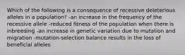 Which of the following is a consequence of recessive deleterious alleles in a population? -an increase in the frequency of the recessive allele -reduced fitness of the population when there is inbreeding -an increase in genetic variation due to mutation and migration -mutation-selection balance results in the loss of beneficial alleles