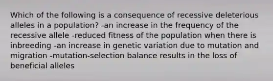 Which of the following is a consequence of recessive deleterious alleles in a population? -an increase in the frequency of the recessive allele -reduced fitness of the population when there is inbreeding -an increase in genetic variation due to mutation and migration -mutation-selection balance results in the loss of beneficial alleles