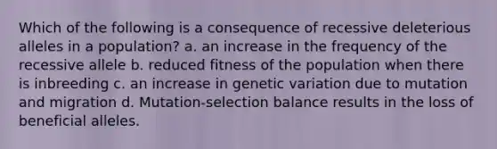 Which of the following is a consequence of recessive deleterious alleles in a population? a. an increase in the frequency of the recessive allele b. reduced fitness of the population when there is inbreeding c. an increase in genetic variation due to mutation and migration d. Mutation-selection balance results in the loss of beneficial alleles.