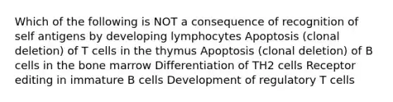 Which of the following is NOT a consequence of recognition of self antigens by developing lymphocytes Apoptosis (clonal deletion) of T cells in the thymus Apoptosis (clonal deletion) of B cells in the bone marrow Differentiation of TH2 cells Receptor editing in immature B cells Development of regulatory T cells