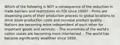 Which of the following is NOT a consequence of the reduction in trade barriers and restrictions on FDI since 1950? - Firms are dispersing parts of their production process to global locations to drive down production costs and increase product quality. - Nations are becoming more independent of each other for important goods and services. - The economies of the world's nation states are becoming more intertwined. - The world has become significantly wealthier since 1950.