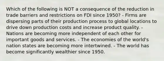 Which of the following is NOT a consequence of the reduction in trade barriers and restrictions on FDI since 1950? - Firms are dispersing parts of their production process to global locations to drive down production costs and increase product quality. - Nations are becoming more independent of each other for important goods and services. - The economies of the world's nation states are becoming more intertwined. - The world has become significantly wealthier since 1950.