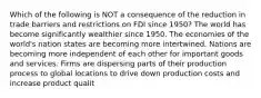 Which of the following is NOT a consequence of the reduction in trade barriers and restrictions on FDI since 1950? The world has become significantly wealthier since 1950. The economies of the world's nation states are becoming more intertwined. Nations are becoming more independent of each other for important goods and services. Firms are dispersing parts of their production process to global locations to drive down production costs and increase product qualit