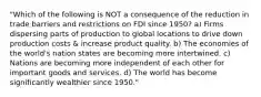 "Which of the following is NOT a consequence of the reduction in trade barriers and restrictions on FDI since 1950? a) Firms dispersing parts of production to global locations to drive down production costs & increase product quality. b) The economies of the world's nation states are becoming more intertwined. c) Nations are becoming more independent of each other for important goods and services. d) The world has become significantly wealthier since 1950."