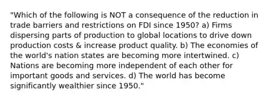 "Which of the following is NOT a consequence of the reduction in trade barriers and restrictions on FDI since 1950? a) Firms dispersing parts of production to global locations to drive down production costs & increase product quality. b) The economies of the world's nation states are becoming more intertwined. c) Nations are becoming more independent of each other for important goods and services. d) The world has become significantly wealthier since 1950."