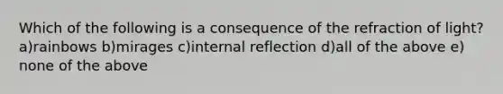 Which of the following is a consequence of the refraction of light? a)rainbows b)mirages c)internal reflection d)all of the above e) none of the above