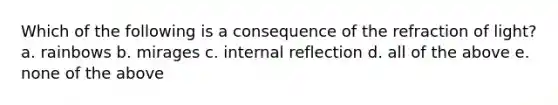 Which of the following is a consequence of the refraction of light? a. rainbows b. mirages c. internal reflection d. all of the above e. none of the above