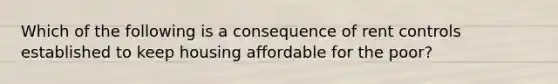 Which of the following is a consequence of rent controls established to keep housing affordable for the poor?