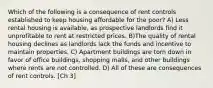 Which of the following is a consequence of rent controls established to keep housing affordable for the poor? A) Less rental housing is available, as prospective landlords find it unprofitable to rent at restricted prices. B)The quality of rental housing declines as landlords lack the funds and incentive to maintain properties. C) Apartment buildings are torn down in favor of office buildings, shopping malls, and other buildings where rents are not controlled. D) All of these are consequences of rent controls. [Ch 3]