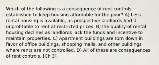 Which of the following is a consequence of rent controls established to keep housing affordable for the poor? A) Less rental housing is available, as prospective landlords find it unprofitable to rent at restricted prices. B)The quality of rental housing declines as landlords lack the funds and incentive to maintain properties. C) Apartment buildings are torn down in favor of office buildings, shopping malls, and other buildings where rents are not controlled. D) All of these are consequences of rent controls. [Ch 3]