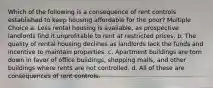 Which of the following is a consequence of rent controls established to keep housing affordable for the poor? Multiple Choice a. Less rental housing is available, as prospective landlords find it unprofitable to rent at restricted prices. b. The quality of rental housing declines as landlords lack the funds and incentive to maintain properties. c. Apartment buildings are torn down in favor of office buildings, shopping malls, and other buildings where rents are not controlled. d. All of these are consequences of rent controls.