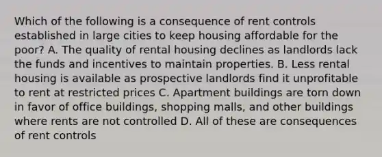 Which of the following is a consequence of rent controls established in large cities to keep housing affordable for the poor? A. The quality of rental housing declines as landlords lack the funds and incentives to maintain properties. B. Less rental housing is available as prospective landlords find it unprofitable to rent at restricted prices C. Apartment buildings are torn down in favor of office buildings, shopping malls, and other buildings where rents are not controlled D. All of these are consequences of rent controls