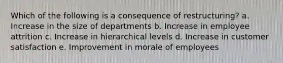 Which of the following is a consequence of restructuring? a. Increase in the size of departments b. Increase in employee attrition c. Increase in hierarchical levels d. Increase in customer satisfaction e. Improvement in morale of employees