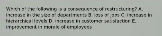 Which of the following is a consequence of restructuring? A. increase in the size of departments B. loss of jobs C. increase in hierarchical levels D. increase in customer satisfaction E. improvement in morale of employees